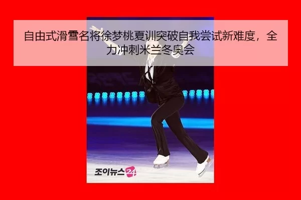 自由式滑雪名将徐梦桃夏训突破自我尝试新难度，全力冲刺米兰冬奥会